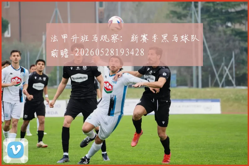 法甲升班马观察：新赛季黑马球队前瞻_20260528193428