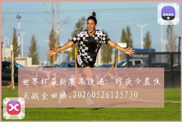 世界杯最新赛果速递：昨夜今晨焦点战全回顾_20260526125730