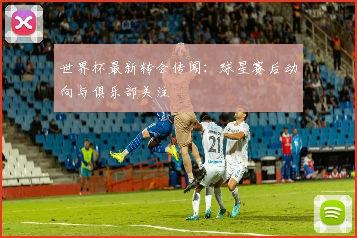 世界杯最新转会传闻：球星赛后动向与俱乐部关注
