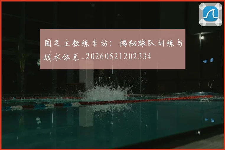 国足主教练专访：揭秘球队训练与战术体系_20260521202334