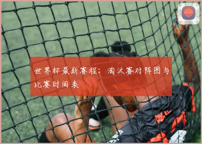 世界杯最新赛程：淘汰赛对阵图与比赛时间表